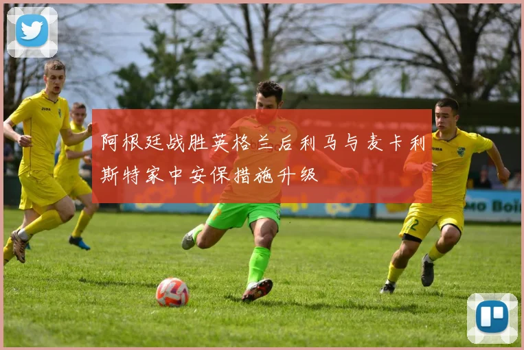 阿根廷战胜英格兰后利马与麦卡利斯特家中安保措施升级