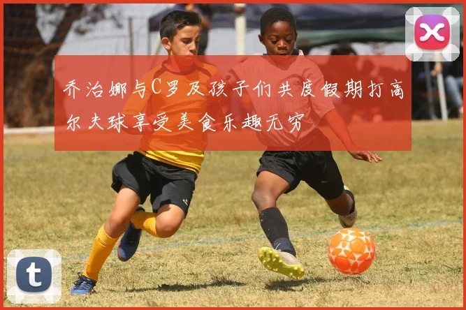 乔治娜与C罗及孩子们共度假期打高尔夫球享受美食乐趣无穷
