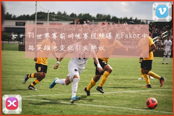 T1世界赛前训练赛视频曝光Faker中路英雄池变化引发热议