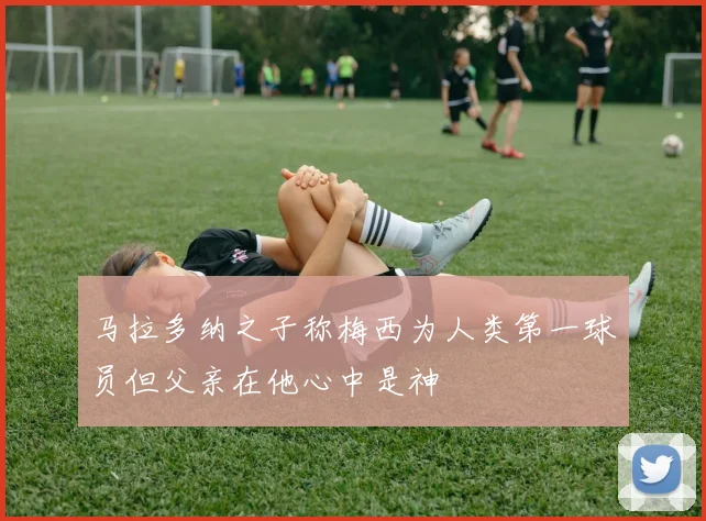 马拉多纳之子称梅西为人类第一球员但父亲在他心中是神
