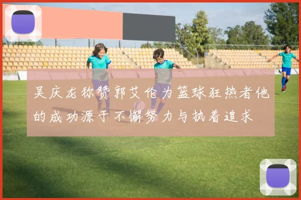 吴庆龙称赞郭艾伦为篮球狂热者他的成功源于不懈努力与执着追求