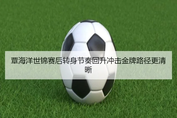 覃海洋世锦赛后转身节奏回升冲击金牌路径更清晰
